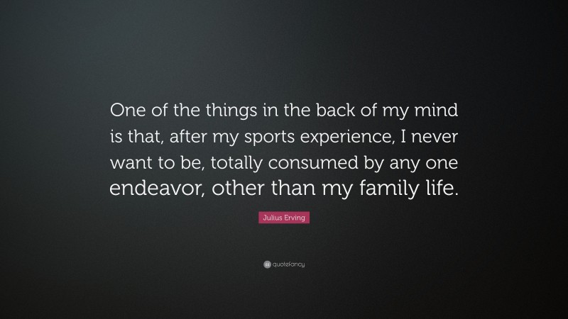 Julius Erving Quote: “One of the things in the back of my mind is that, after my sports experience, I never want to be, totally consumed by any one endeavor, other than my family life.”
