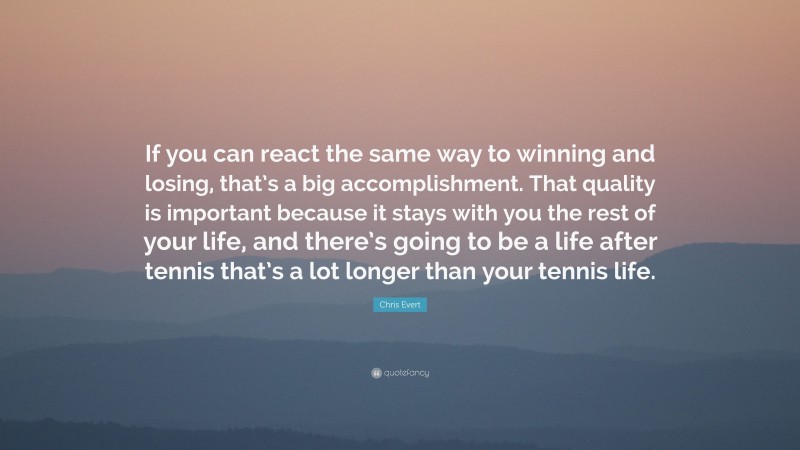 Chris Evert Quote: “If you can react the same way to winning and losing, that’s a big accomplishment. That quality is important because it stays with you the rest of your life, and there’s going to be a life after tennis that’s a lot longer than your tennis life.”