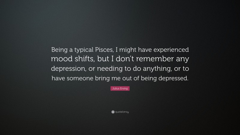 Julius Erving Quote: “Being a typical Pisces, I might have experienced mood shifts, but I don’t remember any depression, or needing to do anything, or to have someone bring me out of being depressed.”