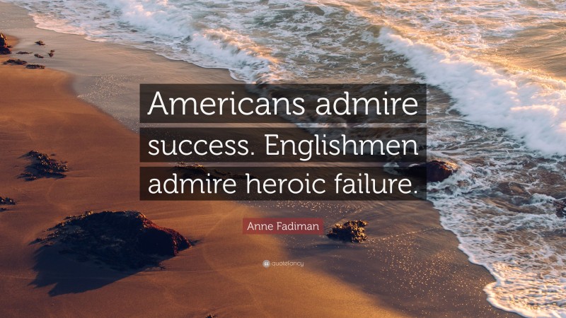 Anne Fadiman Quote: “Americans admire success. Englishmen admire heroic failure.”