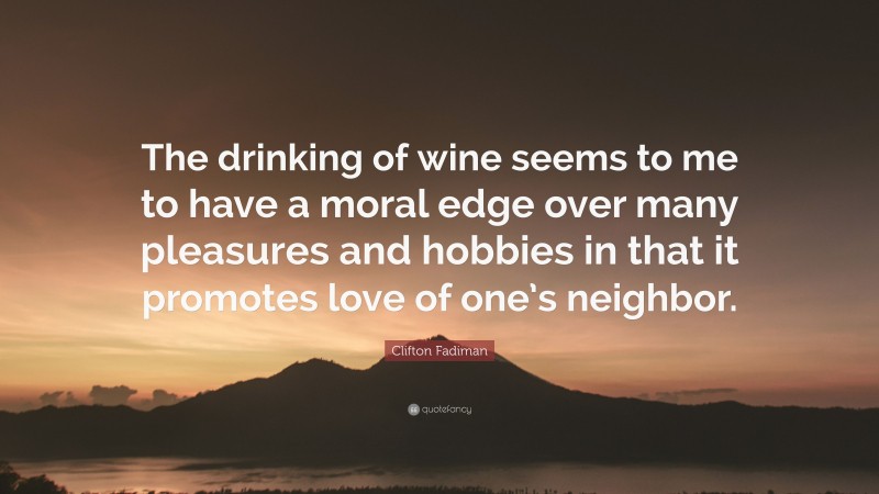 Clifton Fadiman Quote: “The drinking of wine seems to me to have a moral edge over many pleasures and hobbies in that it promotes love of one’s neighbor.”