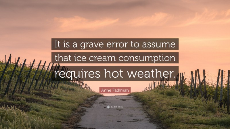 Anne Fadiman Quote: “It is a grave error to assume that ice cream consumption requires hot weather.”