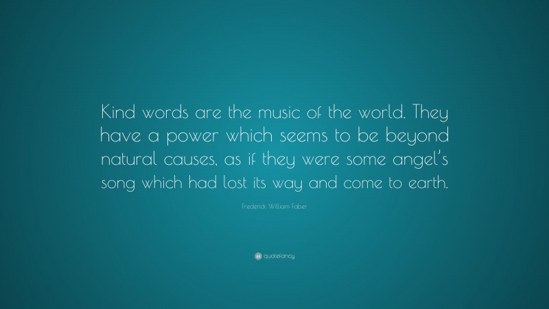 Frederick William Faber Quote: “Kind words are the music of the world. They have a power which seems to be beyond natural causes, as if they were some angel’s song which had lost its way and come to earth.”