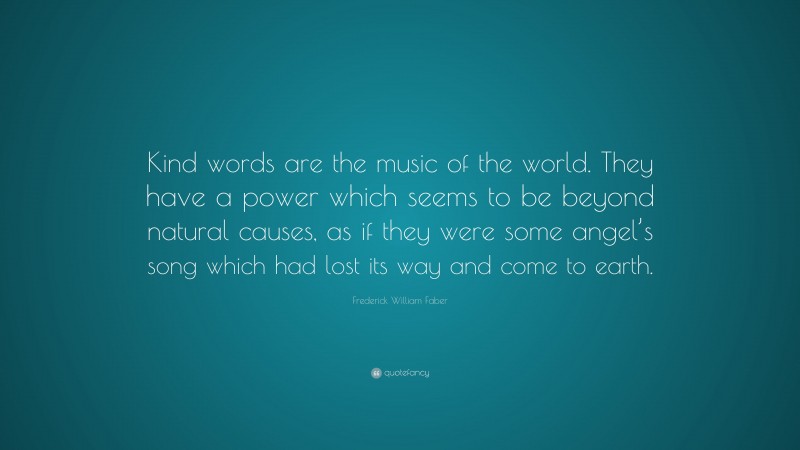 Frederick William Faber Quote: “Kind words are the music of the world. They have a power which seems to be beyond natural causes, as if they were some angel’s song which had lost its way and come to earth.”