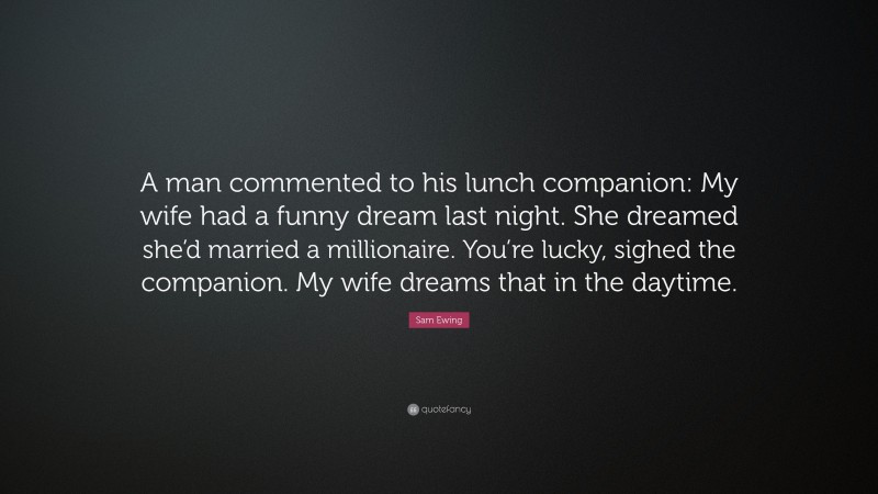 Sam Ewing Quote: “A man commented to his lunch companion: My wife had a funny dream last night. She dreamed she’d married a millionaire. You’re lucky, sighed the companion. My wife dreams that in the daytime.”