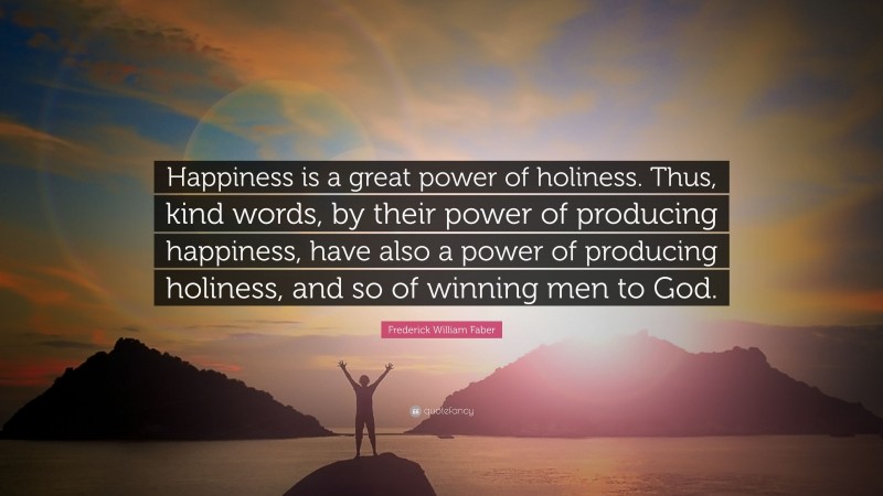 Frederick William Faber Quote: “Happiness is a great power of holiness. Thus, kind words, by their power of producing happiness, have also a power of producing holiness, and so of winning men to God.”