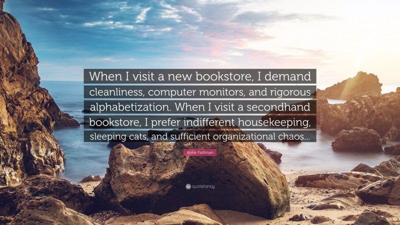 Anne Fadiman Quote: “When I visit a new bookstore, I demand cleanliness, computer monitors, and rigorous alphabetization. When I visit a secondhand bookstore, I prefer indifferent housekeeping, sleeping cats, and sufficient organizational chaos...”