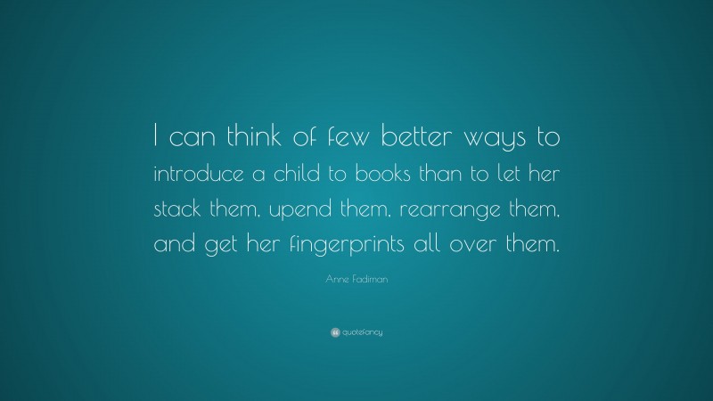 Anne Fadiman Quote: “I can think of few better ways to introduce a child to books than to let her stack them, upend them, rearrange them, and get her fingerprints all over them.”