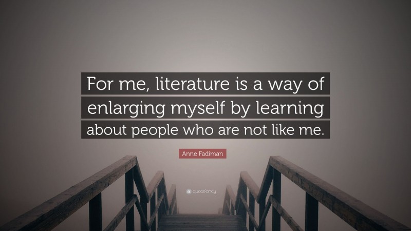 Anne Fadiman Quote: “For me, literature is a way of enlarging myself by learning about people who are not like me.”