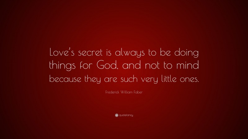 Frederick William Faber Quote: “Love’s secret is always to be doing things for God, and not to mind because they are such very little ones.”