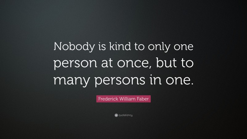 Frederick William Faber Quote: “Nobody is kind to only one person at once, but to many persons in one.”