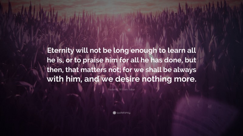 Frederick William Faber Quote: “Eternity will not be long enough to learn all he is, or to praise him for all he has done, but then, that matters not; for we shall be always with him, and we desire nothing more.”