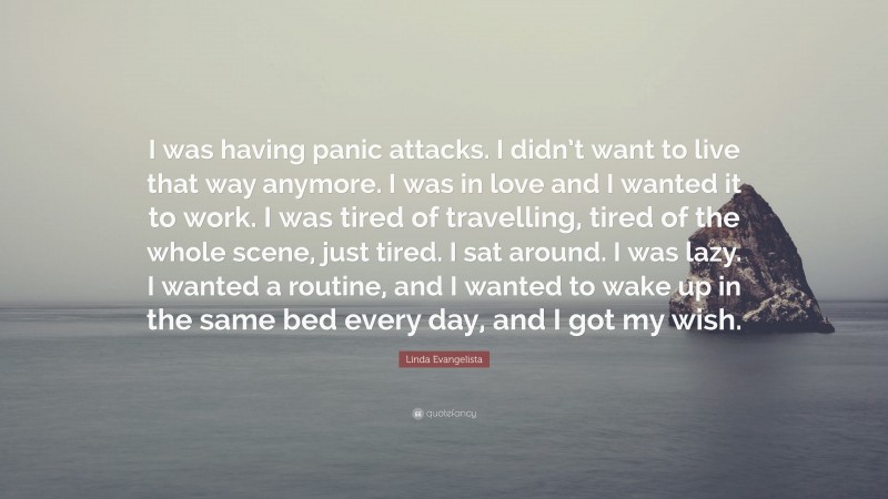 Linda Evangelista Quote: “I was having panic attacks. I didn’t want to live that way anymore. I was in love and I wanted it to work. I was tired of travelling, tired of the whole scene, just tired. I sat around. I was lazy. I wanted a routine, and I wanted to wake up in the same bed every day, and I got my wish.”