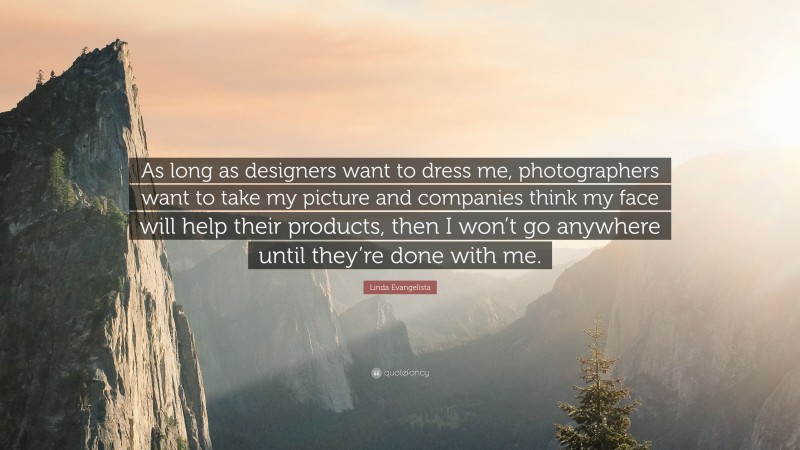 Linda Evangelista Quote: “As long as designers want to dress me, photographers want to take my picture and companies think my face will help their products, then I won’t go anywhere until they’re done with me.”