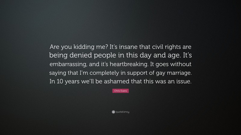 Chris Evans Quote: “Are you kidding me? It’s insane that civil rights are being denied people in this day and age. It’s embarrassing, and it’s heartbreaking. It goes without saying that I’m completely in support of gay marriage. In 10 years we’ll be ashamed that this was an issue.”