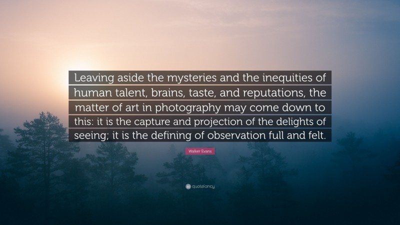 Walker Evans Quote: “Leaving aside the mysteries and the inequities of human talent, brains, taste, and reputations, the matter of art in photography may come down to this: it is the capture and projection of the delights of seeing; it is the defining of observation full and felt.”