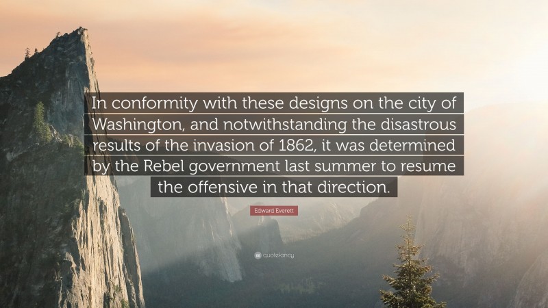 Edward Everett Quote: “In conformity with these designs on the city of Washington, and notwithstanding the disastrous results of the invasion of 1862, it was determined by the Rebel government last summer to resume the offensive in that direction.”