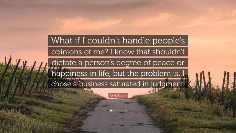 Chris Evans Quote: “What if I couldn’t handle people’s opinions of me? I know that shouldn’t dictate a person’s degree of peace or happiness in life, but the problem is, I chose a business saturated in judgment.”