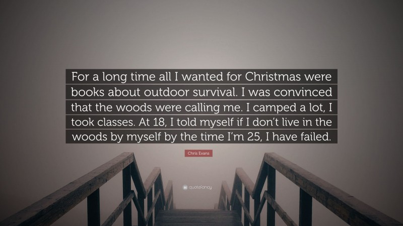 Chris Evans Quote: “For a long time all I wanted for Christmas were books about outdoor survival. I was convinced that the woods were calling me. I camped a lot, I took classes. At 18, I told myself if I don’t live in the woods by myself by the time I’m 25, I have failed.”