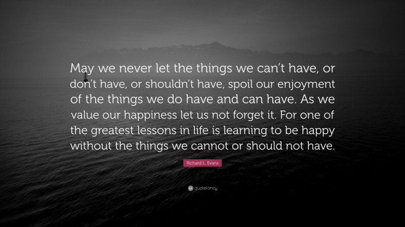 Richard L. Evans Quote: “May we never let the things we can’t have, or don’t have, or shouldn’t have, spoil our enjoyment of the things we do have and can have. As we value our happiness let us not forget it. For one of the greatest lessons in life is learning to be happy without the things we cannot or should not have.”