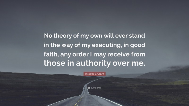 Ulysses S. Grant Quote: “No theory of my own will ever stand in the way of my executing, in good faith, any order I may receive from those in authority over me.”