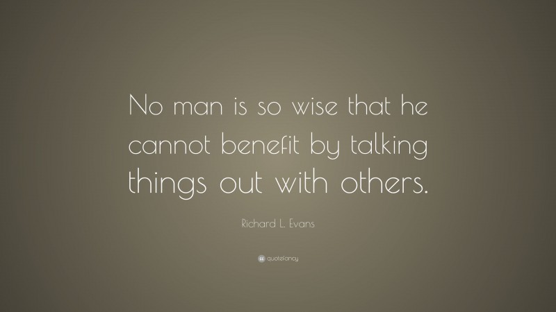 Richard L. Evans Quote: “No man is so wise that he cannot benefit by talking things out with others.”