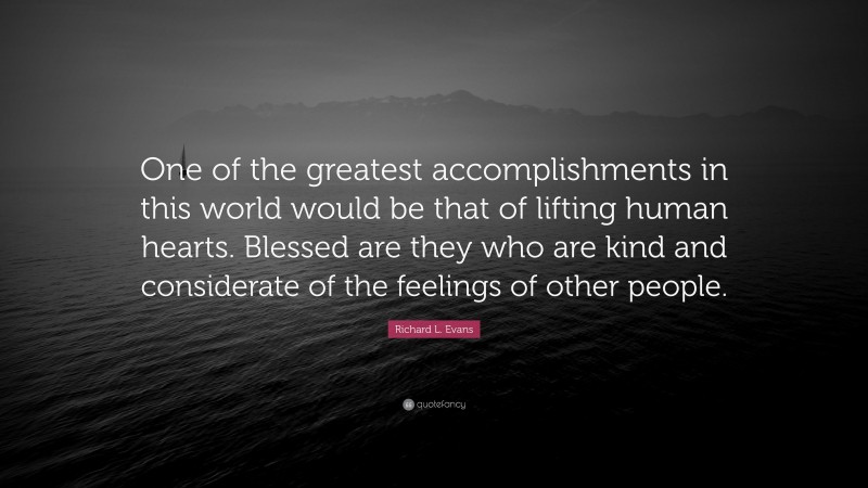 Richard L. Evans Quote: “One of the greatest accomplishments in this world would be that of lifting human hearts. Blessed are they who are kind and considerate of the feelings of other people.”
