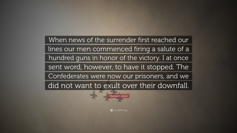 Ulysses S. Grant Quote: “When news of the surrender first reached our lines our men commenced firing a salute of a hundred guns in honor of the victory. I at once sent word, however, to have it stopped. The Confederates were now our prisoners, and we did not want to exult over their downfall.”