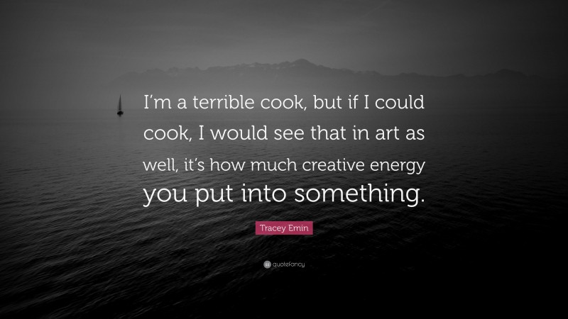Tracey Emin Quote: “I’m a terrible cook, but if I could cook, I would see that in art as well, it’s how much creative energy you put into something.”