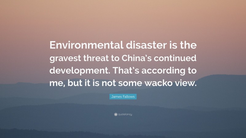 James Fallows Quote: “Environmental disaster is the gravest threat to China’s continued development. That’s according to me, but it is not some wacko view.”