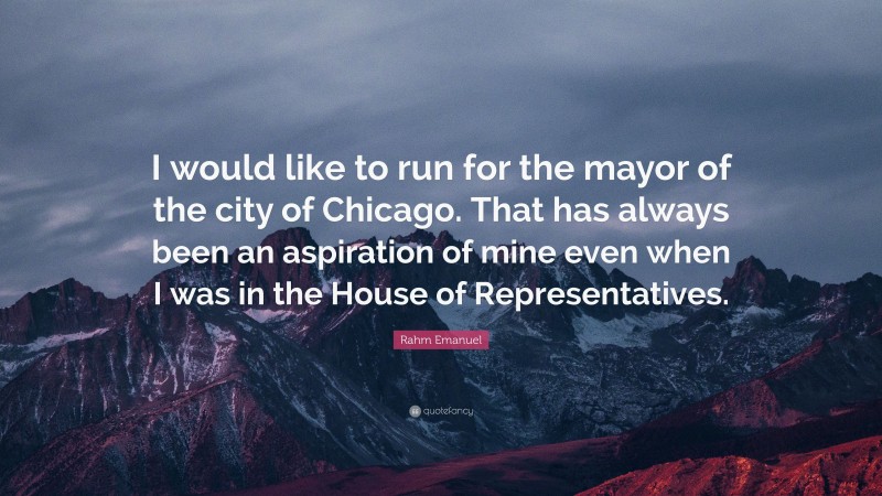 Rahm Emanuel Quote: “I would like to run for the mayor of the city of Chicago. That has always been an aspiration of mine even when I was in the House of Representatives.”