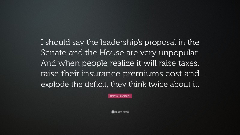 Rahm Emanuel Quote: “I should say the leadership’s proposal in the Senate and the House are very unpopular. And when people realize it will raise taxes, raise their insurance premiums cost and explode the deficit, they think twice about it.”