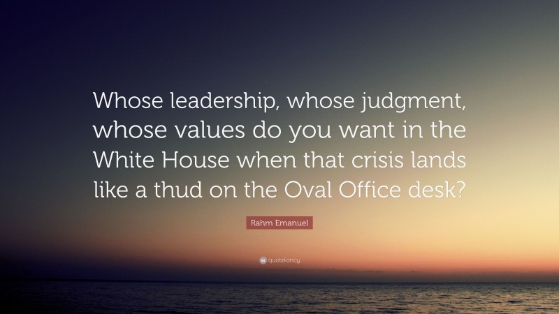 Rahm Emanuel Quote: “Whose leadership, whose judgment, whose values do you want in the White House when that crisis lands like a thud on the Oval Office desk?”