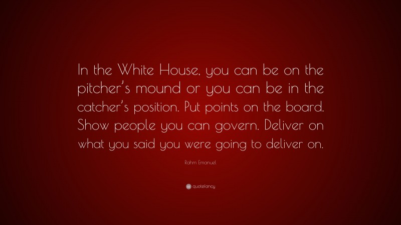 Rahm Emanuel Quote: “In the White House, you can be on the pitcher’s mound or you can be in the catcher’s position. Put points on the board. Show people you can govern. Deliver on what you said you were going to deliver on.”