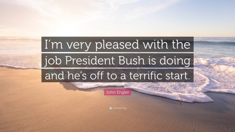 John Engler Quote: “I’m very pleased with the job President Bush is doing and he’s off to a terrific start.”