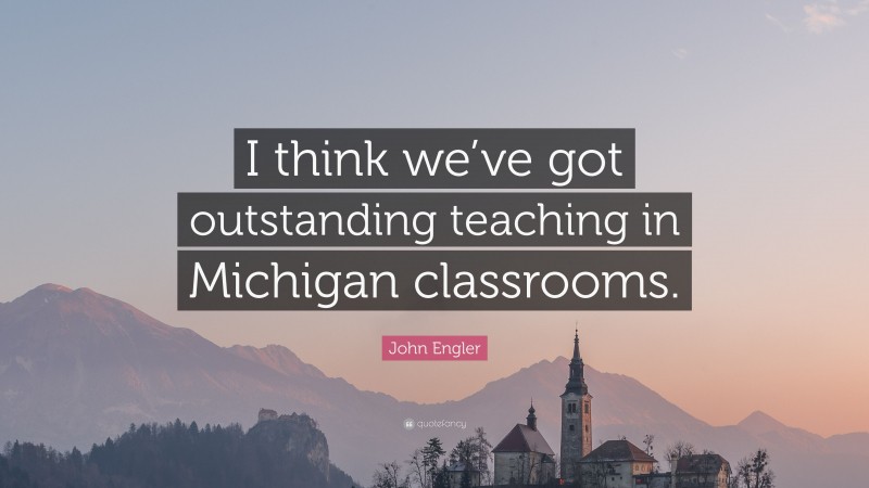 John Engler Quote: “I think we’ve got outstanding teaching in Michigan classrooms.”
