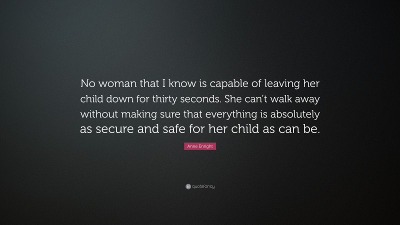 Anne Enright Quote: “No woman that I know is capable of leaving her child down for thirty seconds. She can’t walk away without making sure that everything is absolutely as secure and safe for her child as can be.”