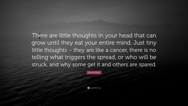 Anne Enright Quote: “There are little thoughts in your head that can grow until they eat your entire mind. Just tiny little thoughts – they are like a cancer, there is no telling what triggers the spread, or who will be struck, and why some get it and others are spared.”