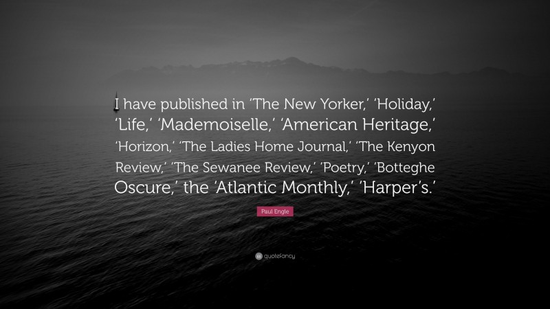 Paul Engle Quote: “I have published in ‘The New Yorker,’ ‘Holiday,’ ‘Life,’ ‘Mademoiselle,’ ‘American Heritage,’ ‘Horizon,’ ‘The Ladies Home Journal,’ ‘The Kenyon Review,’ ‘The Sewanee Review,’ ‘Poetry,’ ‘Botteghe Oscure,’ the ‘Atlantic Monthly,’ ‘Harper’s.’”