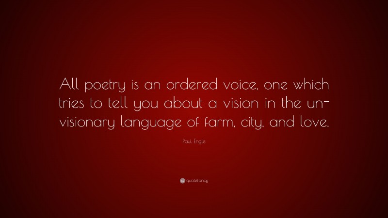 Paul Engle Quote: “All poetry is an ordered voice, one which tries to tell you about a vision in the un-visionary language of farm, city, and love.”