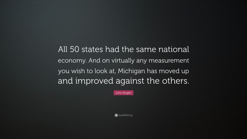 John Engler Quote: “All 50 states had the same national economy. And on virtually any measurement you wish to look at, Michigan has moved up and improved against the others.”
