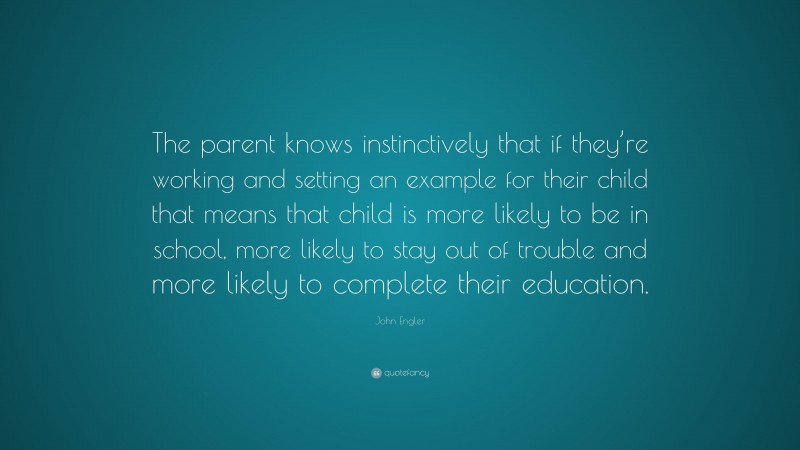 John Engler Quote: “The parent knows instinctively that if they’re working and setting an example for their child that means that child is more likely to be in school, more likely to stay out of trouble and more likely to complete their education.”