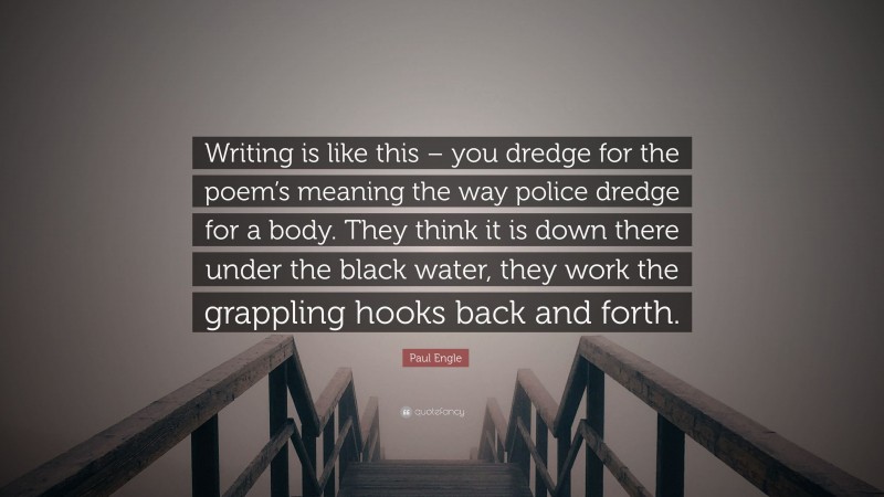 Paul Engle Quote: “Writing is like this – you dredge for the poem’s meaning the way police dredge for a body. They think it is down there under the black water, they work the grappling hooks back and forth.”