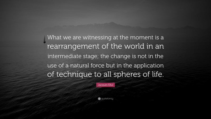 Jacques Ellul Quote: “What we are witnessing at the moment is a rearrangement of the world in an intermediate stage; the change is not in the use of a natural force but in the application of technique to all spheres of life.”