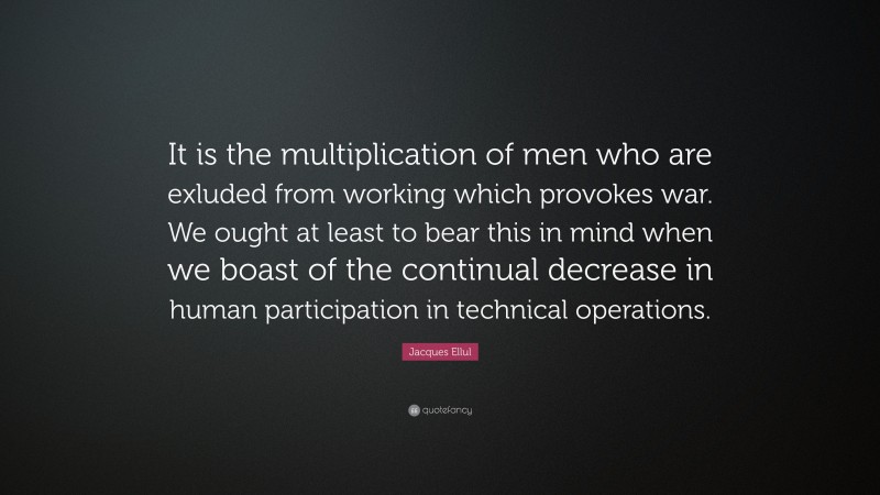 Jacques Ellul Quote: “It is the multiplication of men who are exluded from working which provokes war. We ought at least to bear this in mind when we boast of the continual decrease in human participation in technical operations.”