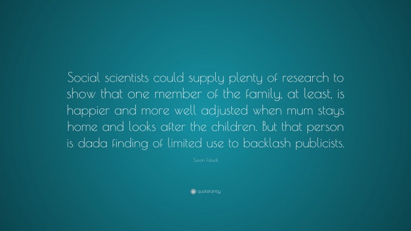 Susan Faludi Quote: “Social scientists could supply plenty of research to show that one member of the family, at least, is happier and more well adjusted when mum stays home and looks after the children. But that person is dada finding of limited use to backlash publicists.”