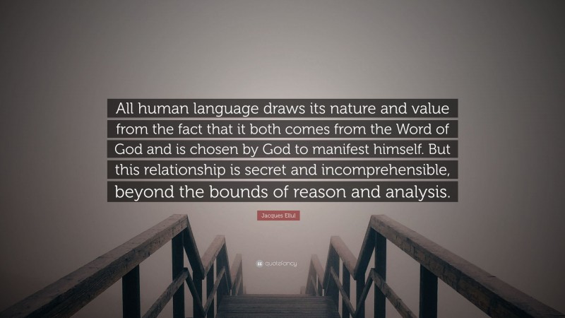 Jacques Ellul Quote: “All human language draws its nature and value from the fact that it both comes from the Word of God and is chosen by God to manifest himself. But this relationship is secret and incomprehensible, beyond the bounds of reason and analysis.”