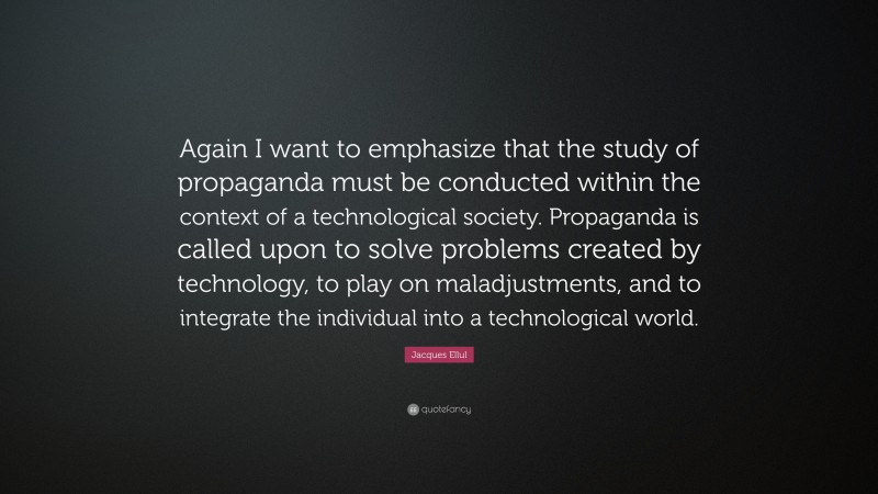 Jacques Ellul Quote: “Again I want to emphasize that the study of propaganda must be conducted within the context of a technological society. Propaganda is called upon to solve problems created by technology, to play on maladjustments, and to integrate the individual into a technological world.”