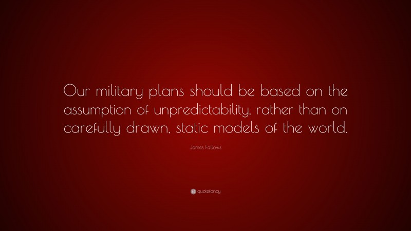 James Fallows Quote: “Our military plans should be based on the assumption of unpredictability, rather than on carefully drawn, static models of the world.”