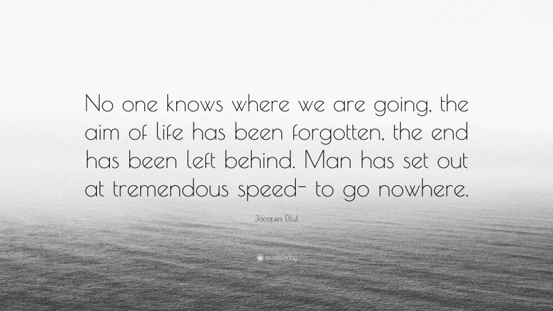 Jacques Ellul Quote: “No one knows where we are going, the aim of life has been forgotten, the end has been left behind. Man has set out at tremendous speed- to go nowhere.”